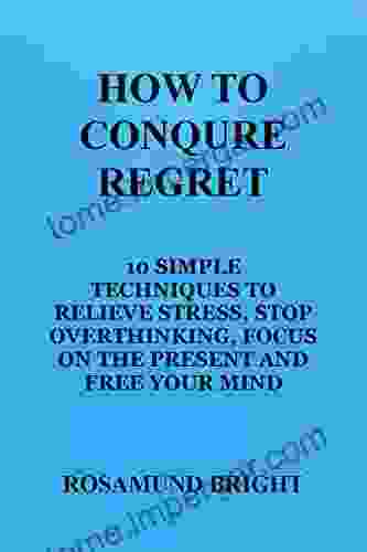 HOW TO CONQURE REGRET: 10 SIMPLE TECHNIQUES TO RELIEVE STRESS STOP OVERTHINKING FOCUS ON THE PRESENT AND FREE YOUR MIND