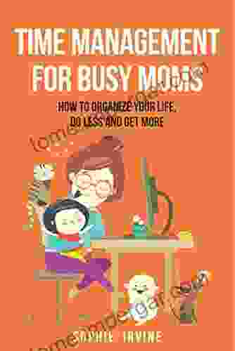 Time Management For Busy Moms: How To Organize Your Life Do Less And Get More