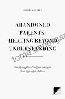 Abandoned Parents: Healing Beyond Understanding: Easing The Pain Of Parents Abandoned By Their Adult Children