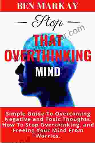 Stop That Overthinking Mind: Simple Guide To Overcoming Negative And Toxic Thoughts How To Stop Overthinking And Freeing Your Mind From Worries (Decluttering Harmful Thoughts And Relieve Stress)