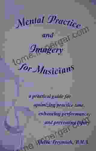 Mental Practice And Imagery For Musicians: A Practical Guide For Optimizing Practice Time Enhancing Performance And Preventing Injury