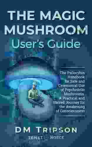 The Magic Mushroom User s Guide: The Psilocybin Handbook for Safe and Ceremonial Use of Psychedelic Mushrooms A Practical and Sacred Journey for the Awakening of Consciousness