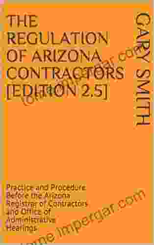 The Regulation Of Arizona Contractors Edition 2 5 : Practice And Procedure Before The Arizona Registrar Of Contractors And Office Of Administrative Hearings